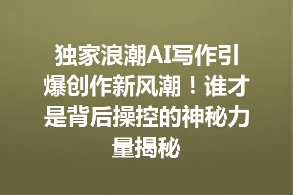 独家浪潮AI写作引爆创作新风潮！谁才是背后操控的神秘力量揭秘 一