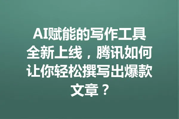 AI赋能的写作工具全新上线，腾讯如何让你轻松撰写出爆款文章？ 一