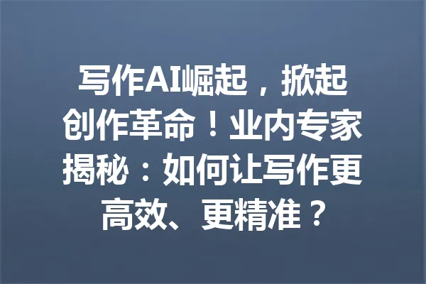 写作AI崛起，掀起创作革命！业内专家揭秘：如何让写作更高效、更精准？ 一