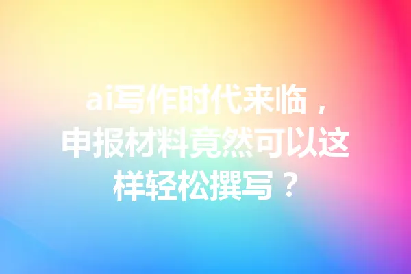 ai写作时代来临,申报材料竟然可以这样轻松撰写? 一