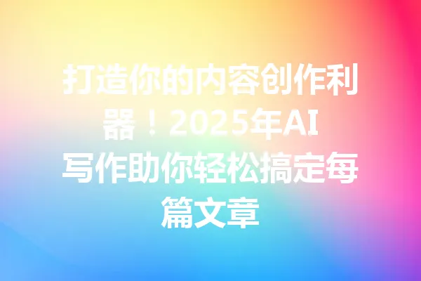 打造你的内容创作利器！2025年AI写作助你轻松搞定每篇文章 一