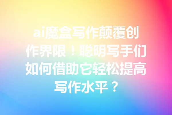 ai魔盒写作颠覆创作界限！聪明写手们如何借助它轻松提高写作水平？ 一