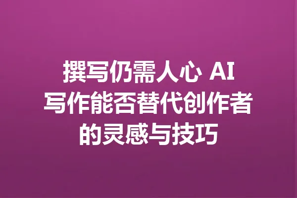撰写仍需人心 AI写作能否替代创作者的灵感与技巧 一