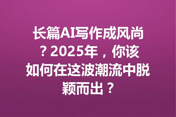 长篇AI写作成风尚?2025年,你该如何在这波潮流中脱颖而出? 一