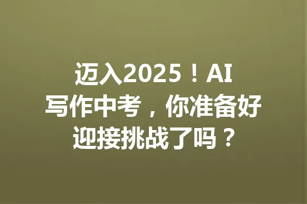 迈入2025！AI写作中考，你准备好迎接挑战了吗？ 一