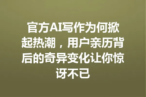 官方AI写作为何掀起热潮，用户亲历背后的奇异变化让你惊讶不已 一