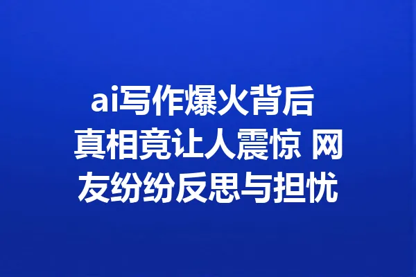 ai写作爆火背后 真相竟让人震惊 网友纷纷反思与担忧 一