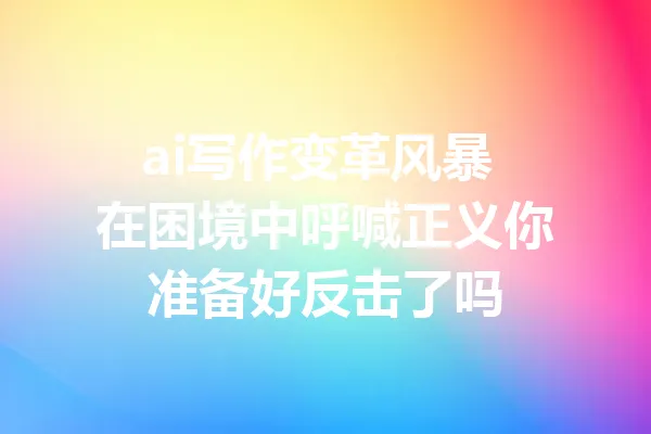 ai写作变革风暴 在困境中呼喊正义你准备好反击了吗 一