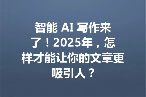 智能 AI 写作来了!2025年,怎样才能让你的文章更吸引人? 一