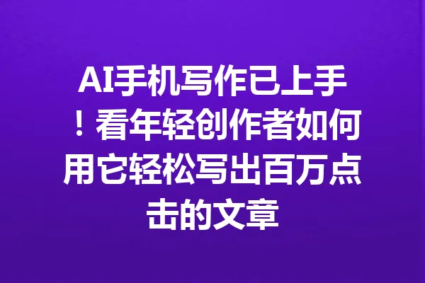 AI手机写作已上手!看年轻创作者如何用它轻松写出百万点击的文章 一