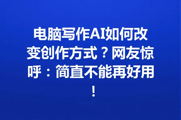 电脑写作AI如何改变创作方式?网友惊呼:简直不能再好用! 一