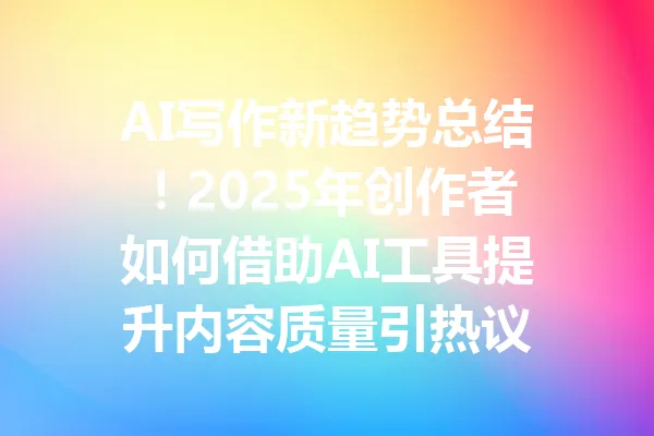 AI写作新趋势总结！2025年创作者如何借助AI工具提升内容质量引热议 一