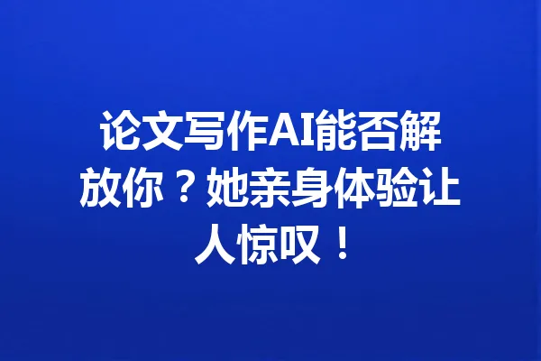 论文写作AI能否解放你？她亲身体验让人惊叹！ 一