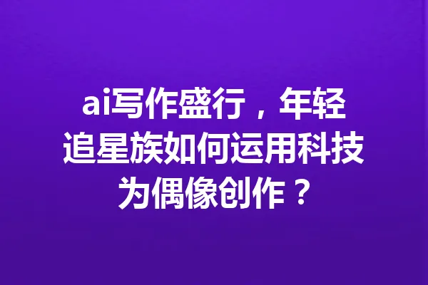 ai写作盛行，年轻追星族如何运用科技为偶像创作？ 一
