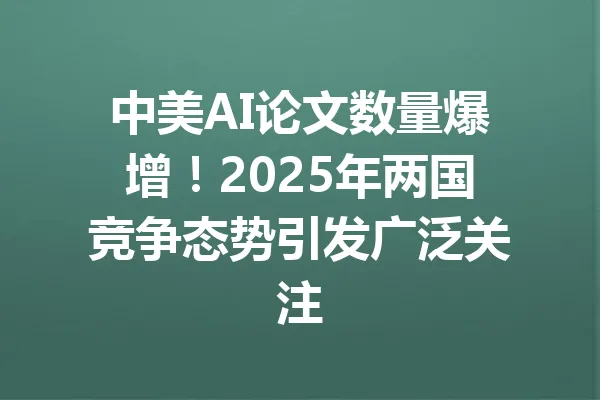 中美AI论文数量爆增！2025年两国竞争态势引发广泛关注 一