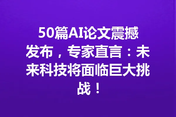 50篇AI论文震撼发布，专家直言：未来科技将面临巨大挑战！ 一