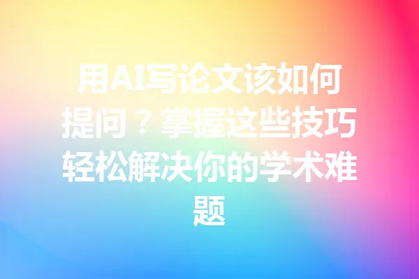 用AI写论文该如何提问?掌握这些技巧轻松解决你的学术难题 一