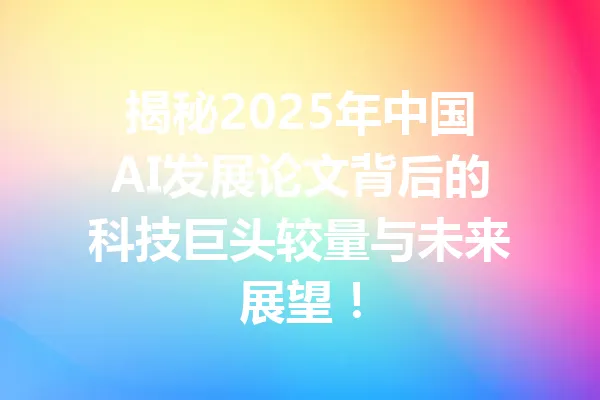 揭秘2025年中国AI发展论文背后的科技巨头较量与未来展望！ 一