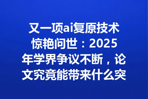 又一项ai复原技术惊艳问世：2025年学界争议不断，论文究竟能带来什么突破？ 一