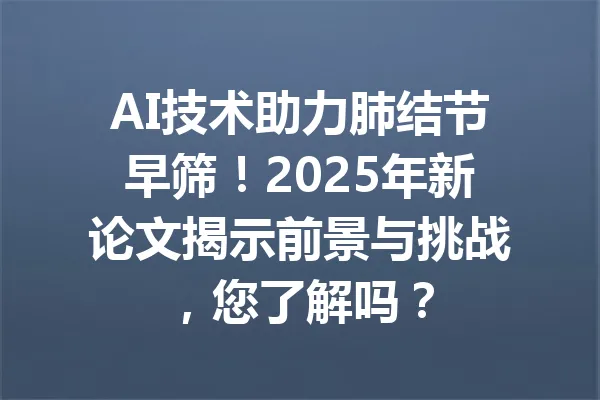 AI技术助力肺结节早筛！2025年新论文揭示前景与挑战，您了解吗？ 一