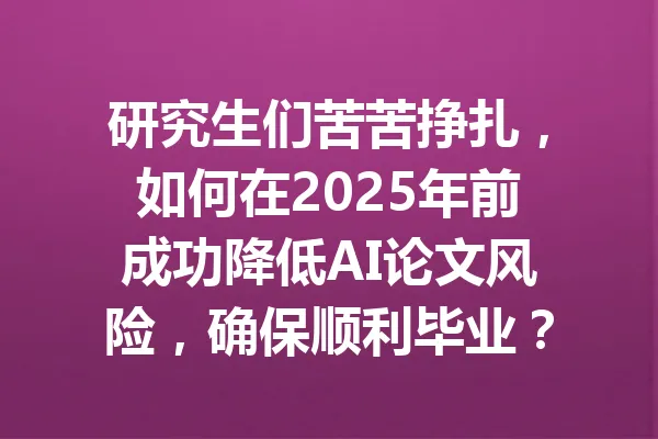 研究生们苦苦挣扎，如何在2025年前成功降低AI论文风险，确保顺利毕业？ 一