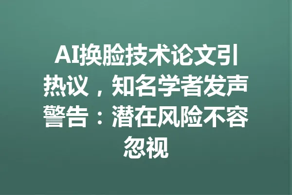 AI换脸技术论文引热议,知名学者发声警告:潜在风险不容忽视 一