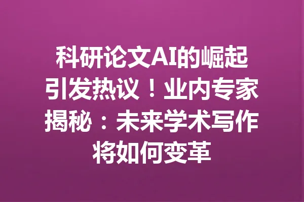 科研论文AI的崛起引发热议!业内专家揭秘:未来学术写作将如何变革 一