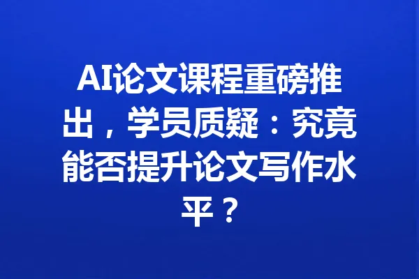 AI论文课程重磅推出,学员质疑:究竟能否提升论文写作水平? 一