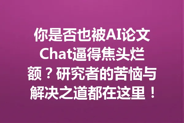 你是否也被AI论文Chat逼得焦头烂额？研究者的苦恼与解决之道都在这里！ 一