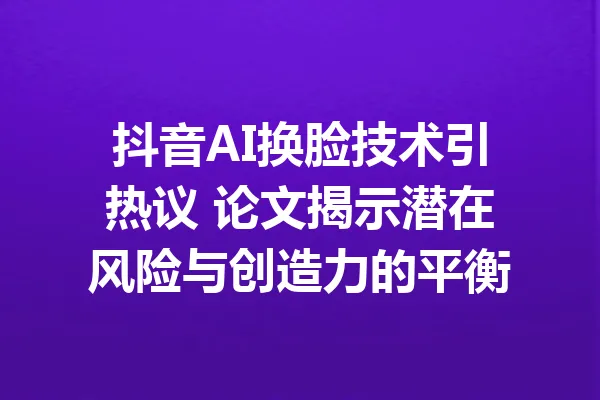 抖音AI换脸技术引热议 论文揭示潜在风险与创造力的平衡 一