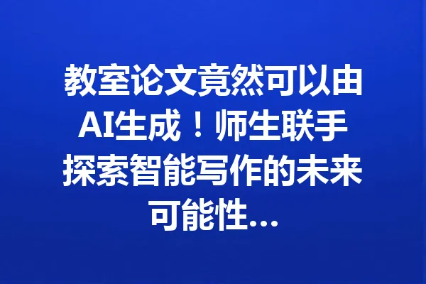教室论文竟然可以由AI生成！师生联手探索智能写作的未来可能性… 一