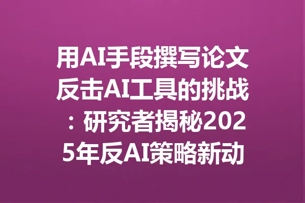 用AI手段撰写论文反击AI工具的挑战：研究者揭秘2025年反AI策略新动向 一