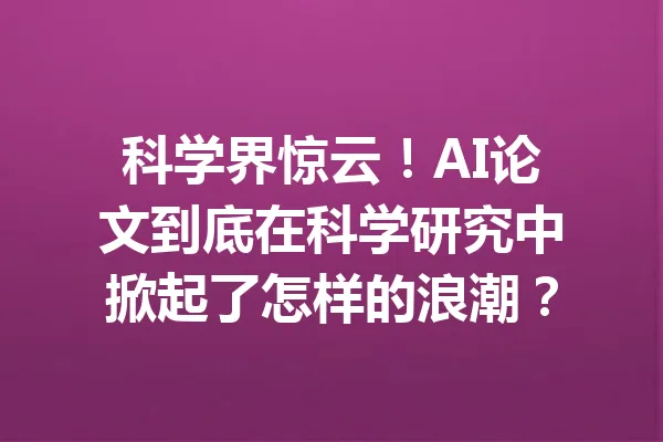 科学界惊云！AI论文到底在科学研究中掀起了怎样的浪潮？ 一