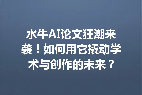 水牛AI论文狂潮来袭！如何用它撬动学术与创作的未来？ 一