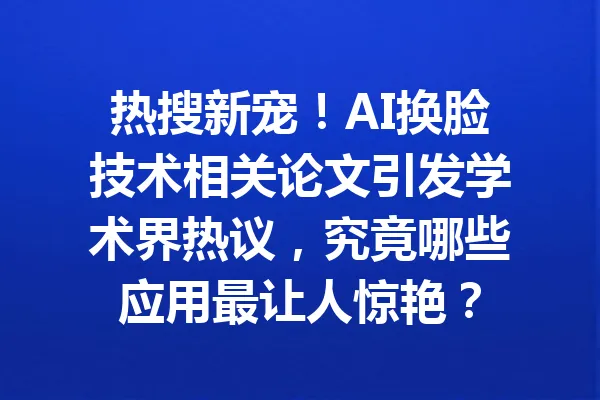 热搜新宠!AI换脸技术相关论文引发学术界热议,究竟哪些应用最让人惊艳? 一
