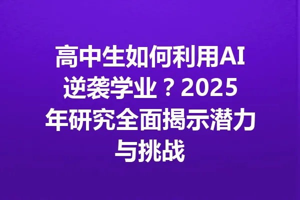 高中生如何利用AI逆袭学业？2025年研究全面揭示潜力与挑战 一