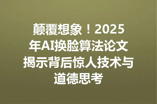 颠覆想象！2025年AI换脸算法论文揭示背后惊人技术与道德思考 一