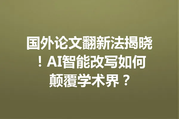 国外论文翻新法揭晓！AI智能改写如何颠覆学术界？ 一