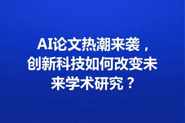 AI论文热潮来袭，创新科技如何改变未来学术研究？ 一