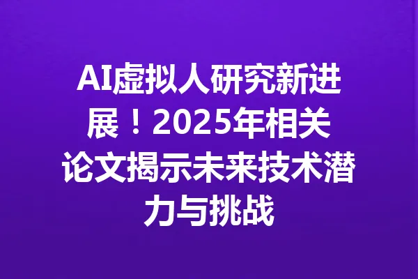 AI虚拟人研究新进展！2025年相关论文揭示未来技术潜力与挑战 一