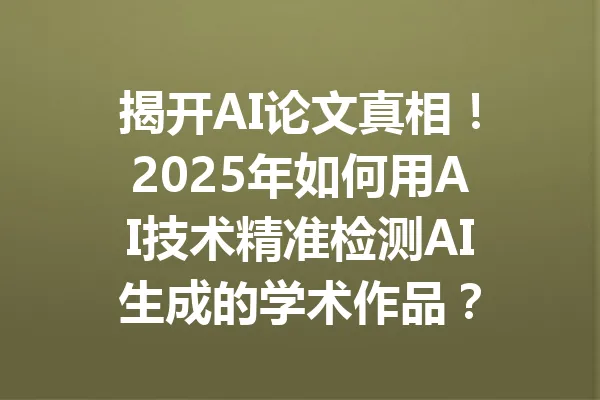 揭开AI论文真相！2025年如何用AI技术精准检测AI生成的学术作品？ 一