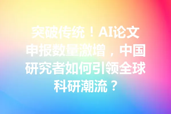 突破传统！AI论文申报数量激增，中国研究者如何引领全球科研潮流？ 一